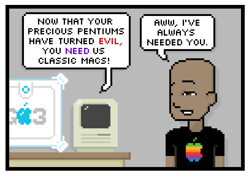 now that your precious pentiums have turned evil, you need us classic macs. aww, ive always needed you.